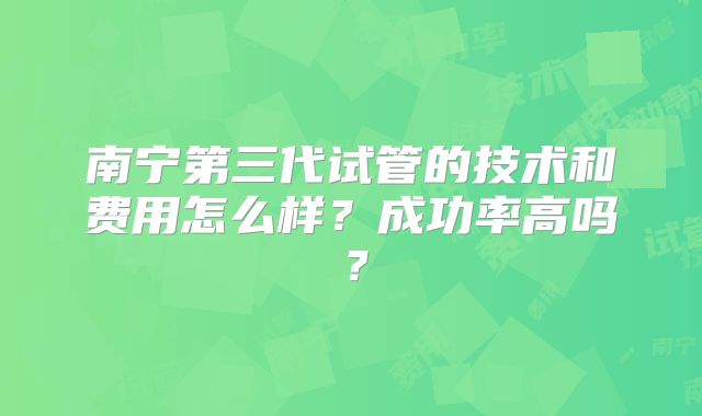 南宁第三代试管的技术和费用怎么样？成功率高吗？