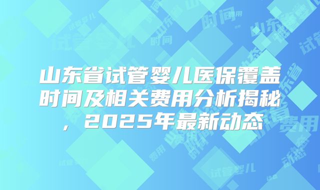 山东省试管婴儿医保覆盖时间及相关费用分析揭秘，2025年最新动态
