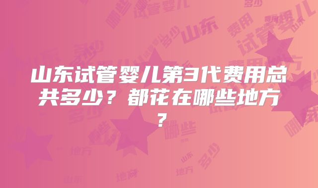 山东试管婴儿第3代费用总共多少？都花在哪些地方？