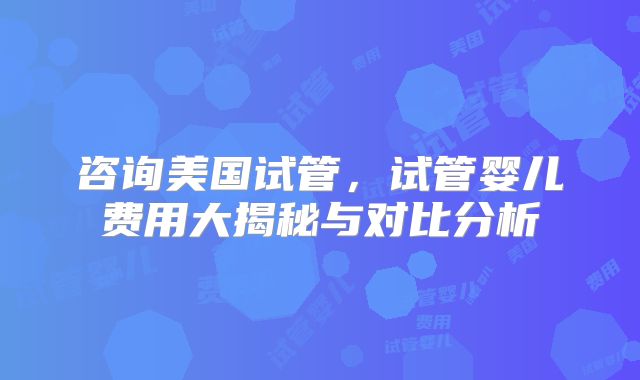 咨询美国试管，试管婴儿费用大揭秘与对比分析