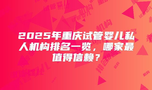 2025年重庆试管婴儿私人机构排名一览，哪家最值得信赖？
