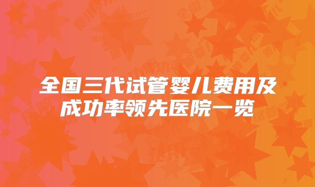 全国三代试管婴儿费用及成功率领先医院一览