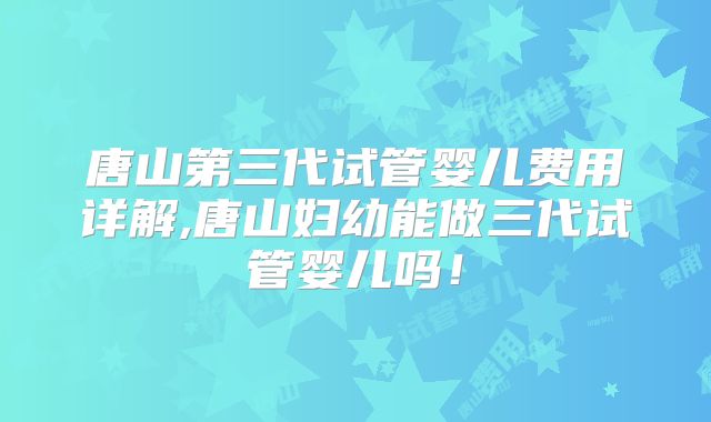 唐山第三代试管婴儿费用详解,唐山妇幼能做三代试管婴儿吗！
