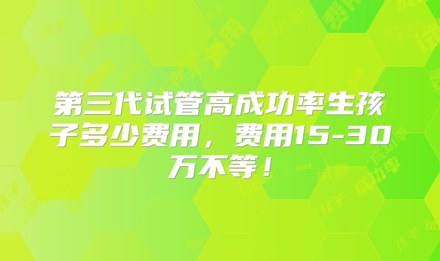 第三代试管高成功率生孩子多少费用，费用15-30万不等！