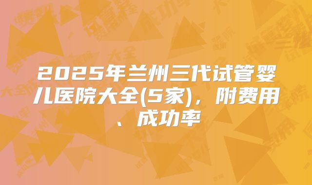 2025年兰州三代试管婴儿医院大全(5家)，附费用、成功率