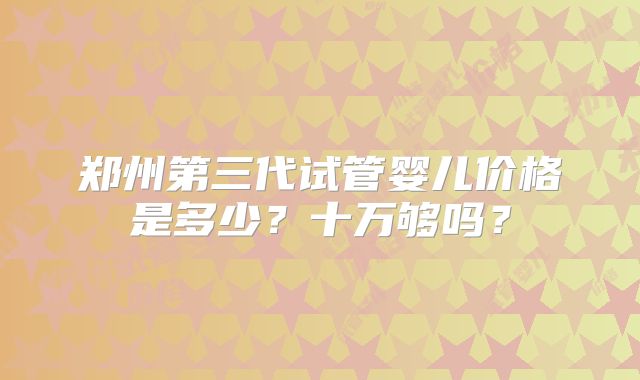 郑州第三代试管婴儿价格是多少？十万够吗？