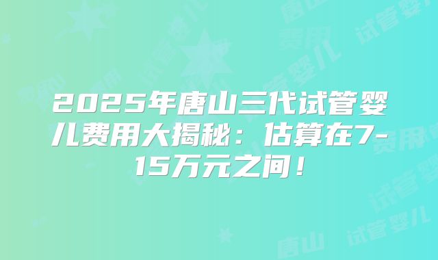 2025年唐山三代试管婴儿费用大揭秘：估算在7-15万元之间！