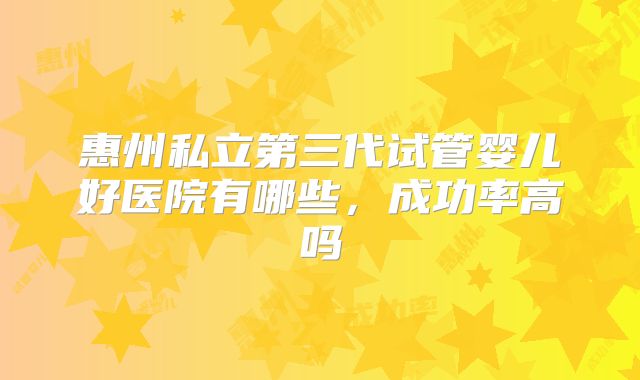 惠州私立第三代试管婴儿好医院有哪些，成功率高吗
