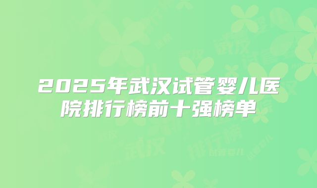 2025年武汉试管婴儿医院排行榜前十强榜单