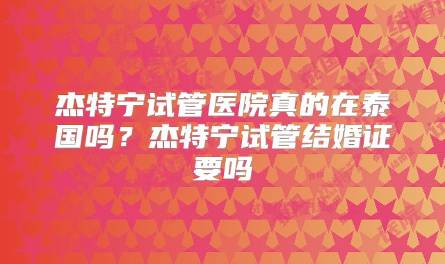 杰特宁试管医院真的在泰国吗?杰特宁试管结婚证要吗