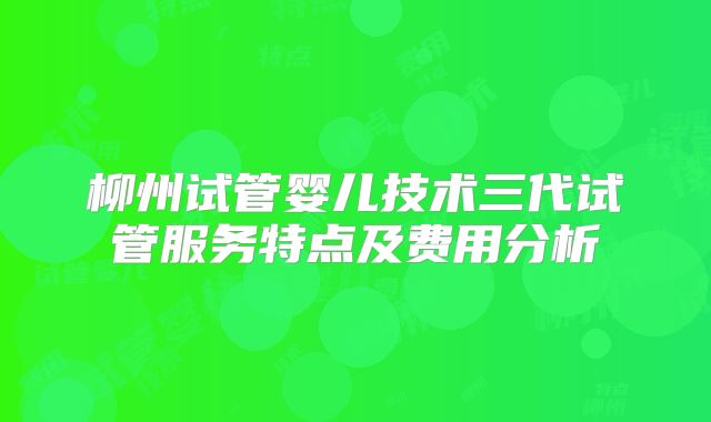 柳州试管婴儿技术三代试管服务特点及费用分析