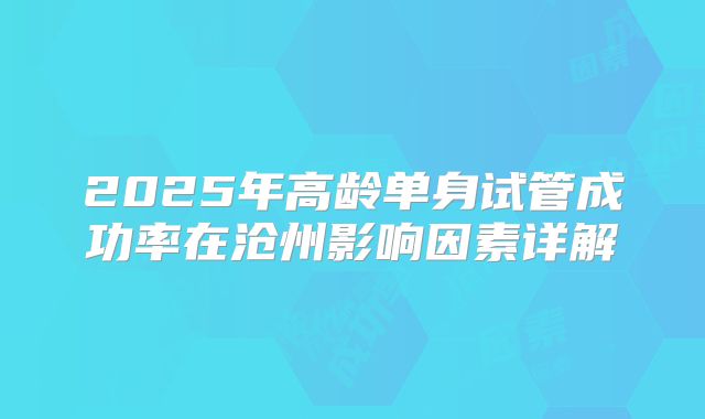 2025年高龄单身试管成功率在沧州影响因素详解