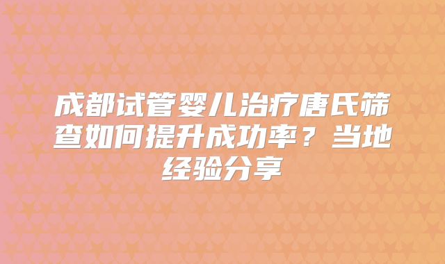 成都试管婴儿治疗唐氏筛查如何提升成功率？当地经验分享
