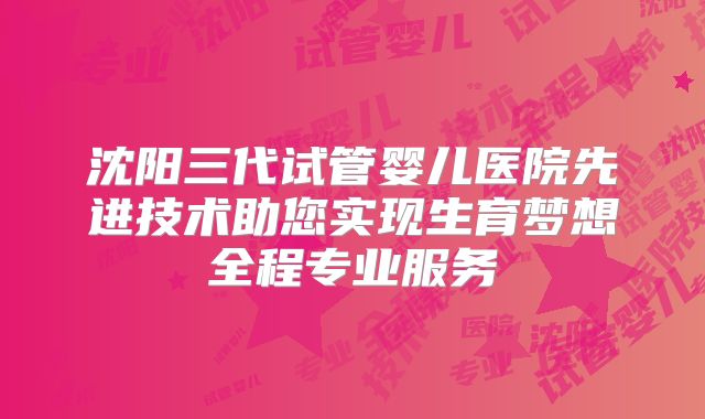 沈阳三代试管婴儿医院先进技术助您实现生育梦想全程专业服务