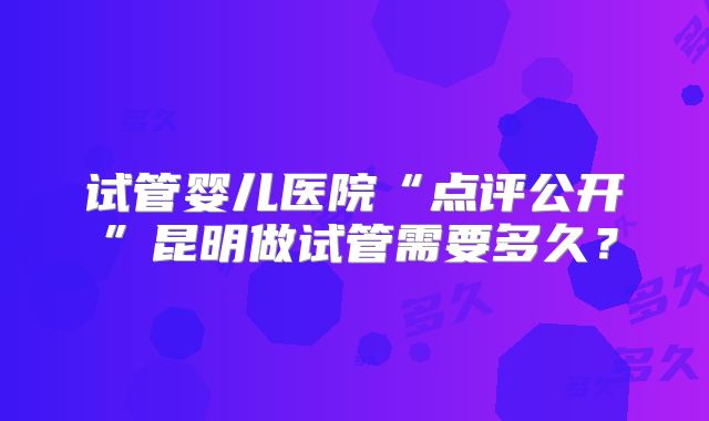 试管婴儿医院“点评公开”昆明做试管需要多久？