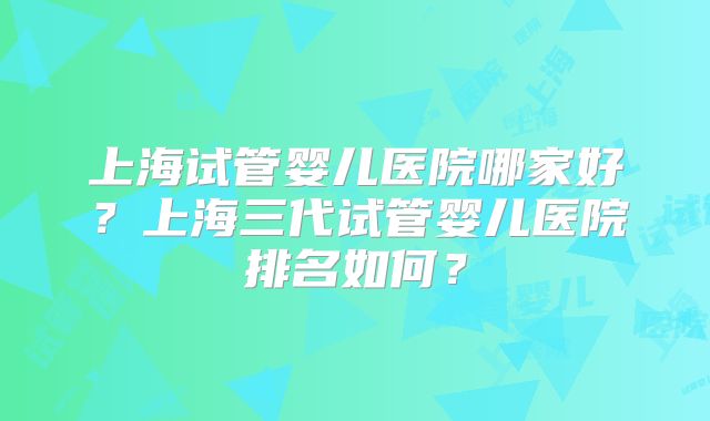 上海试管婴儿医院哪家好？上海三代试管婴儿医院排名如何？