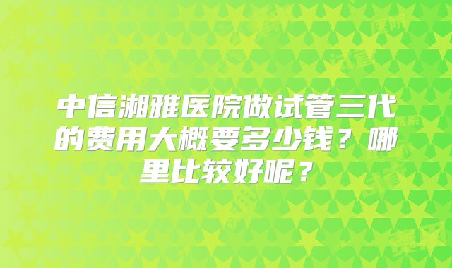 中信湘雅医院做试管三代的费用大概要多少钱？哪里比较好呢？
