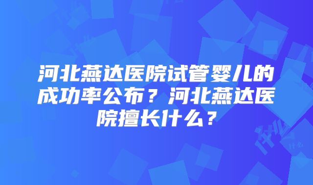 河北燕达医院试管婴儿的成功率公布？河北燕达医院擅长什么？