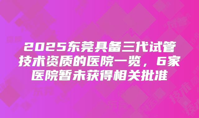2025东莞具备三代试管技术资质的医院一览，6家医院暂未获得相关批准