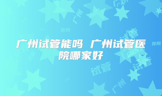 广州试管能吗 广州试管医院哪家好