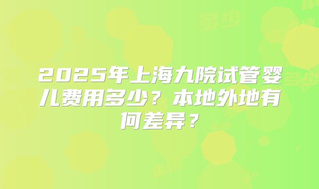 2025年上海九院试管婴儿费用多少？本地外地有何差异？