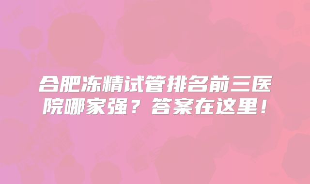 合肥冻精试管排名前三医院哪家强？答案在这里！