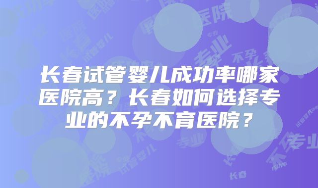长春试管婴儿成功率哪家医院高?长春如何选择专业的不孕不育医院?