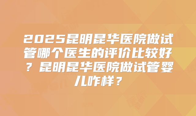 2025昆明昆华医院做试管哪个医生的评价比较好?昆明昆华医院做试管婴儿咋样?