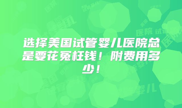 选择美国试管婴儿医院总是要花冤枉钱！附费用多少！