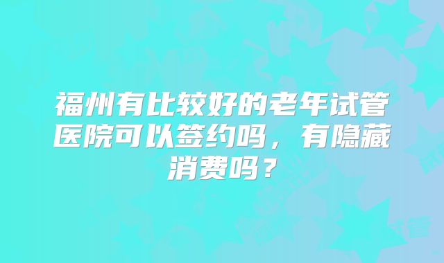 福州有比较好的老年试管医院可以签约吗,有隐藏消费吗?