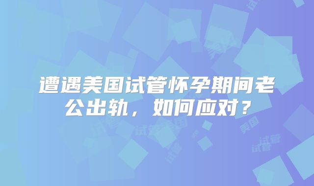 遭遇美国试管怀孕期间老公出轨,如何应对?