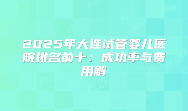 2025年大连试管婴儿医院排名前十：成功率与费用解