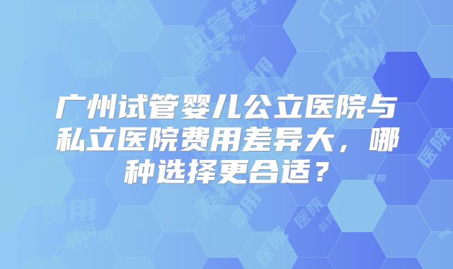 广州试管婴儿公立医院与私立医院费用差异大，哪种选择更合适？