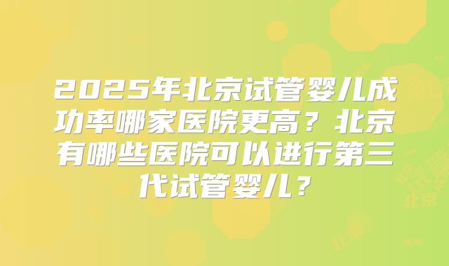 2025年北京试管婴儿成功率哪家医院更高?北京有哪些医院可以进行第三代试管婴儿?