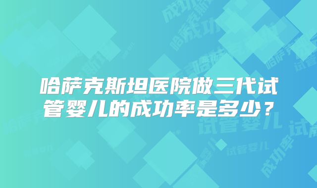 哈萨克斯坦医院做三代试管婴儿的成功率是多少？