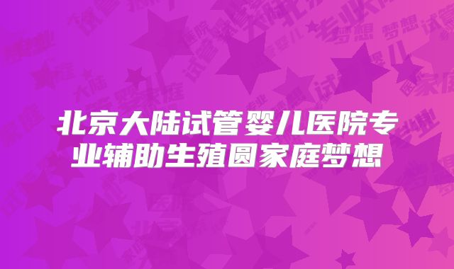 北京大陆试管婴儿医院专业辅助生殖圆家庭梦想
