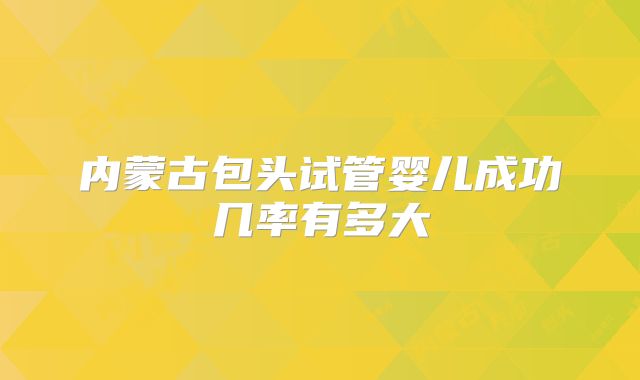 内蒙古包头试管婴儿成功几率有多大