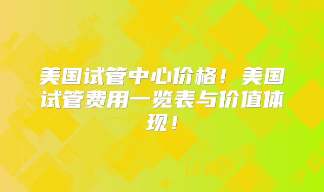 美国试管中心价格！美国试管费用一览表与价值体现！