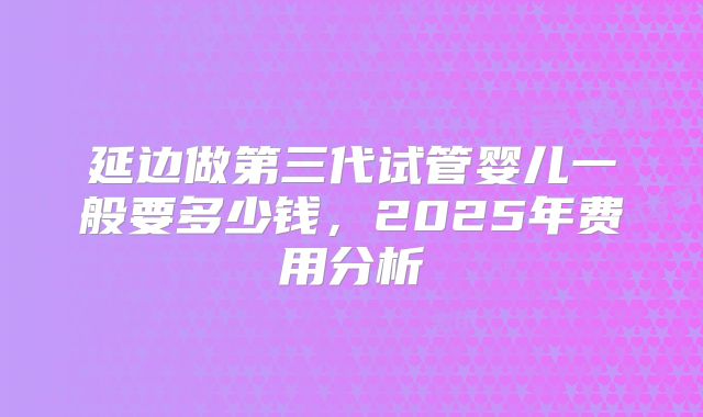 延边做第三代试管婴儿一般要多少钱，2025年费用分析