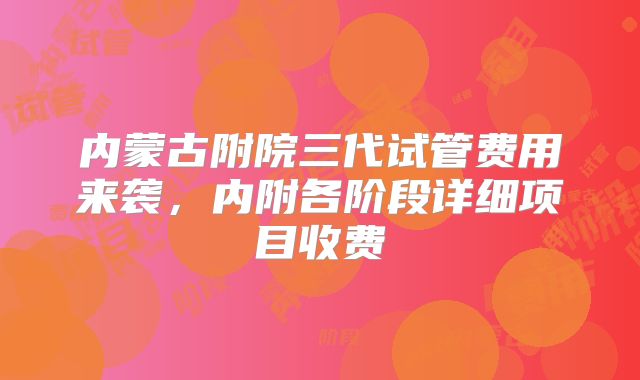 内蒙古附院三代试管费用来袭，内附各阶段详细项目收费