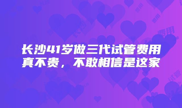 长沙41岁做三代试管费用真不贵，不敢相信是这家