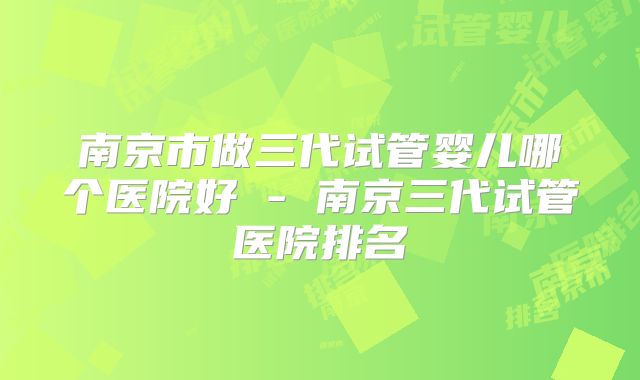 南京市做三代试管婴儿哪个医院好 - 南京三代试管医院排名