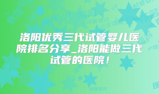 洛阳优秀三代试管婴儿医院排名分享_洛阳能做三代试管的医院!