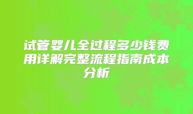 试管婴儿全过程多少钱费用详解完整流程指南成本分析