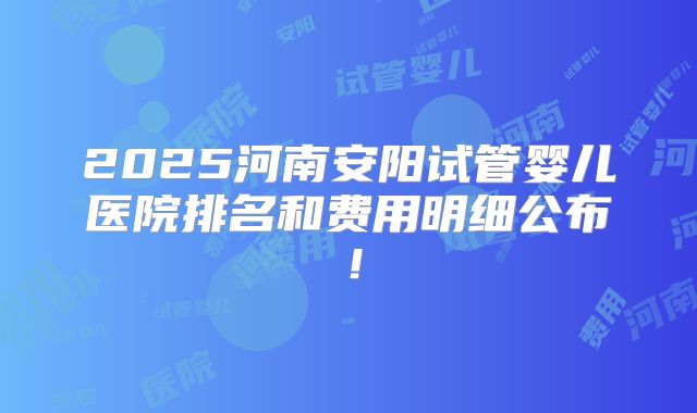 2025河南安阳试管婴儿医院排名和费用明细公布！
