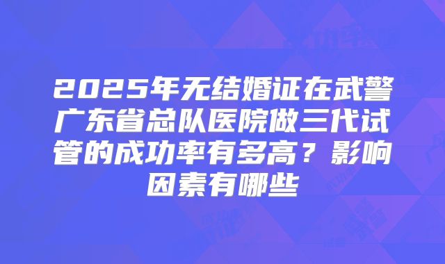 2025年无结婚证在武警广东省总队医院做三代试管的成功率有多高？影响因素有哪些