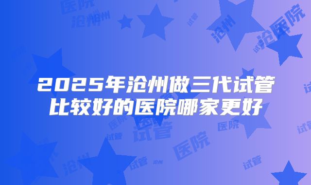 2025年沧州做三代试管比较好的医院哪家更好