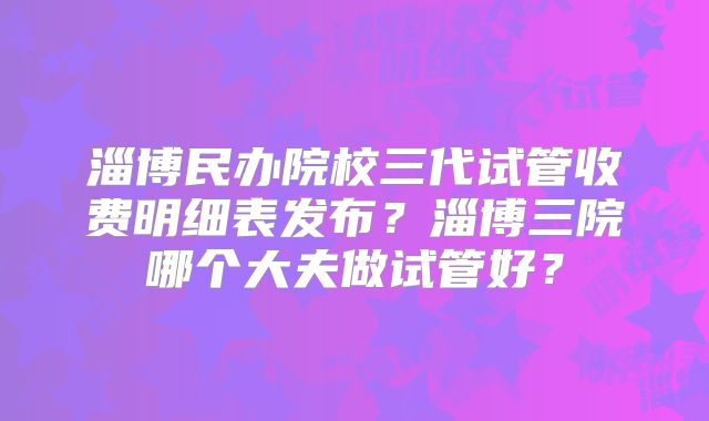 淄博民办院校三代试管收费明细表发布？淄博三院哪个大夫做试管好？