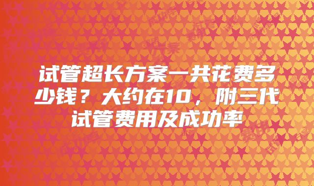 试管超长方案一共花费多少钱？大约在10，附三代试管费用及成功率