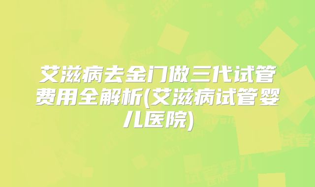 艾滋病去金门做三代试管费用全解析(艾滋病试管婴儿医院)